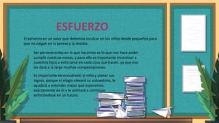 ESFUERZO
El esfuerzo en un valor que debemos inculcar en los niños desde pequeños para
que no caigan en la pereza y la desidia.
Ser perseverantes en lo que hacemos es lo que nos hace poder
cumplir nuestras metas, y para ello es importante incentivar a
nuestros hijos a esforzarse en cada cosa que hacen, ya que eso
les dará a la larga muchas compensaciones.
Es importante reconocérselo al niño y alabar sus
logros, porque el elogio elevará su autoestima, le
ayudará a entender mejor qué esperamos
exactamente de él y le animará a continuar
esforzándose en un futuro.
 