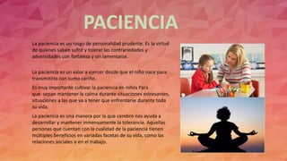 PACIENCIA
La paciencia es un rasgo de personalidad prudente. Es la virtud
de quienes saben sufrir y tolerar las contrariedades y
adversidades con fortaleza y sin lamentarse.
La paciencia es un valor a ejercer desde que el niño nace para
transmitirlo con sumo cariño.
Es muy importante cultivar la paciencia en niños Para
que sepan mantener la calma durante situaciones estresantes,
situaciones a las que va a tener que enfrentarse durante toda
su vida.
La paciencia es una manera por la que cerebro nos ayuda a
desarrollar y mantener inmensamente la tolerancia. Aquellas
personas que cuentan con la cualidad de la paciencia tienen
múltiples beneficios en variadas facetas de su vida, como las
relaciones sociales o en el trabajo.
 