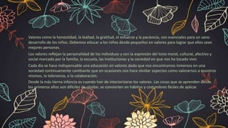 Valores como la honestidad, la lealtad, la gratitud, el esfuerzo y la paciencia, son esenciales para un sano
desarrollo de los niños. Debemos educar a los niños desde pequeños en valores para lograr que ellos sean
mejores personas.
Los valores reflejan la personalidad de los individuos y son la expresión del tono moral, cultural, afectivo y
social marcado por la familia, la escuela, las instituciones y la sociedad en que nos ha tocado vivir.
Cada día se hace indispensable una educación en valores dado que nos encontramos inmersos en una
sociedad continuamente cambiante que en ocasiones nos hace olvidar aspectos como valorarnos a nosotros
mismos, la tolerancia, o la colaboración.
Desde la más tierna infancia es cuando han de interiorizarse los valores. Las cosas que se aprenden desde
los primeros años son difíciles de olvidar, se convierten en hábitos y costumbres fáciles de aplicar.
 