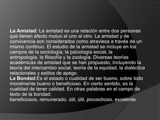 La Amistad: La amistad es una relación entre dos personas
que tienen afecto mutuo el uno al otro. La amistad y de
convivencia son considerados como atraviesa a través de un
mismo continuo. El estudio de la amistad se incluye en los
campos de la sociología, la psicología social, la
antropología, la filosofía y la zoología. Diversas teorías
académicas de amistad que se han propuesto, incluyendo la
teoría del intercambio social, teoría de la equidad, la dialéctica
relacionales y estilos de apego.
La Bondad:Es el estado o cualidad de ser bueno, sobre todo
moralmente bueno o beneficioso. En cierto sentido, es la
cualidad de tener calidad. En otras palabras en el campo de
texto de la bondad:
beneficiosos, remunerado, útil, útil, provechoso, excelente.
 