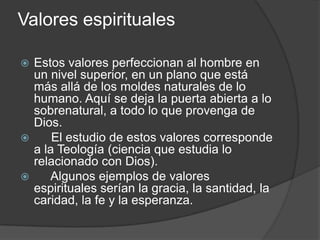 Valores espirituales
 Estos valores perfeccionan al hombre en
un nivel superior, en un plano que está
más allá de los moldes naturales de lo
humano. Aquí se deja la puerta abierta a lo
sobrenatural, a todo lo que provenga de
Dios.
 El estudio de estos valores corresponde
a la Teología (ciencia que estudia lo
relacionado con Dios).
 Algunos ejemplos de valores
espirituales serían la gracia, la santidad, la
caridad, la fe y la esperanza.
 