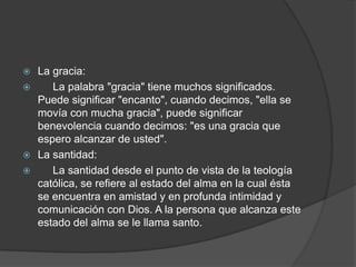  La gracia:
 La palabra "gracia" tiene muchos significados.
Puede significar "encanto", cuando decimos, "ella se
movía con mucha gracia", puede significar
benevolencia cuando decimos: "es una gracia que
espero alcanzar de usted".
 La santidad:
 La santidad desde el punto de vista de la teología
católica, se refiere al estado del alma en la cual ésta
se encuentra en amistad y en profunda intimidad y
comunicación con Dios. A la persona que alcanza este
estado del alma se le llama santo.
 