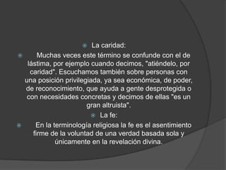  La caridad:
 Muchas veces este término se confunde con el de
lástima, por ejemplo cuando decimos, "atiéndelo, por
caridad". Escuchamos también sobre personas con
una posición privilegiada, ya sea económica, de poder,
de reconocimiento, que ayuda a gente desprotegida o
con necesidades concretas y decimos de ellas "es un
gran altruista".
 La fe:
 En la terminología religiosa la fe es el asentimiento
firme de la voluntad de una verdad basada sola y
únicamente en la revelación divina.
 