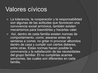 Valores cívicos
 La tolerancia, la cooperación y la responsabilidad
son algunas de las actitudes que favorecen una
convivencia social armónica, también existen
mecanismos para trasmitirlas y hacerlas valer.
 Así, dentro de cada familia existen normas de
comportamiento, como: asearse antes de
sentarse a comer, no gritar ni provocar alborotos
dentro de casa y cumplir con ciertos deberes,
entre otras. Estas normas hacen posible la
convivencia y la satisfacción de las necesidades
del grupo familiar. El no cumplirlas acarrea
sanciones, las cuales son diferentes en cada
familia.
 