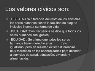 Los valores cívicos son:
 LIBERTAD :A diferencia del resto de los animales,
los seres humanos tienen la facultad de elegir e
inclusive inventar su forma de vida.
 IGUALDAD :Con frecuencia se dice que todos los
seres humanos son iguales.
 EQUIDAD : Se afirma que todos los seres
humanos tienen derecho a un trato
igualitario, pero en realidad existen diferencias
muy marcadas en las oportunidades para acceder
a servicios de salud, educación, vivienda y
alimentación.
 