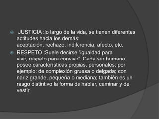  JUSTICIA :lo largo de la vida, se tienen diferentes
actitudes hacia los demás:
aceptación, rechazo, indiferencia, afecto, etc.
 RESPETO :Suele decirse "igualdad para
vivir, respeto para convivir". Cada ser humano
posee características propias, personales; por
ejemplo: de complexión gruesa o delgada; con
nariz grande, pequeña o mediana; también es un
rasgo distintivo la forma de hablar, caminar y de
vestir
 
