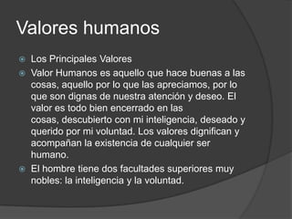Valores humanos
 Los Principales Valores
 Valor Humanos es aquello que hace buenas a las
cosas, aquello por lo que las apreciamos, por lo
que son dignas de nuestra atención y deseo. El
valor es todo bien encerrado en las
cosas, descubierto con mi inteligencia, deseado y
querido por mi voluntad. Los valores dignifican y
acompañan la existencia de cualquier ser
humano.
 El hombre tiene dos facultades superiores muy
nobles: la inteligencia y la voluntad.
 
