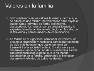Valores en la familia
 Todos influimos en los valores humanos, pero el que
se educa es uno mismo: los valores los hace suyos el
sujeto. Cada individuo se forma a sí mismo,
descubriendo los valores con su propia libertad y la
experiencia en la familia, en el colegio, en la calle, por
la televisión y demás medios de comunicación.
 La familia es el lugar ideal para forjar los valores, es
una meta alcanzable y necesaria para lograr un modo
de vida más humano, que posteriormente se
transmitirá a la sociedad entera. El valor nace y se
desarrolla cuando cada uno de sus miembros asume
con responsabilidad el papel que le ha tocado
desempeñar en la familia, procurando el bienestar,
desarrollo y felicidad de todos los demás.
 