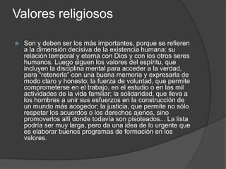 Valores religiosos
 Son y deben ser los más importantes, porque se refieren
a la dimensión decisiva de la existencia humana: su
relación temporal y eterna con Dios y con los otros seres
humanos. Luego siguen los valores del espíritu, que
incluyen la disciplina mental para acceder a la verdad,
para “retenerla” con una buena memoria y expresarla de
modo claro y honesto; la fuerza de voluntad, que permite
comprometerse en el trabajo, en el estudio o en las mil
actividades de la vida familiar; la solidaridad, que lleva a
los hombres a unir sus esfuerzos en la construcción de
un mundo más acogedor; la justicia, que permite no sólo
respetar los acuerdos o los derechos ajenos, sino
promoverlos allí donde todavía son pisoteados... La lista
podría ser muy larga, pero da una idea de lo urgente que
es elaborar buenos programas de formación en los
valores.
 