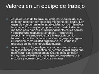 Valores en un equipo de trabajo
 En los equipos de trabajo, se elaboran unas reglas, que
se deben respetar por todos los miembros del grupo. Son
reglas de comportamiento establecidas por los miembros
del equipo. Estas reglas proporcionan a cada individuo
una base para predecir el comportamiento de los demás
y preparar una respuesta apropiada. Incluyen los
procedimientos empleados para interactuar con los
demás. La función de las normas en un grupo es regular
su situación como unidad organizada, así como las
funciones de los miembros individuales.
 La fuerza que integra al grupo y su cohesión se expresa
en la solidaridad y el sentido de pertenencia al grupo que
manifiestan sus componentes. Cuanto más cohesión
existe, más probable es que el grupo comparta valores,
actitudes y normas de conducta comunes.
 