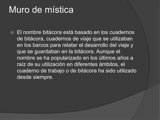 Muro de mística
 El nombre bitácora está basado en los cuadernos
de bitácora, cuadernos de viaje que se utilizaban
en los barcos para relatar el desarrollo del viaje y
que se guardaban en la bitácora. Aunque el
nombre se ha popularizado en los últimos años a
raíz de su utilización en diferentes ámbitos, el
cuaderno de trabajo o de bitácora ha sido utilizado
desde siempre.
 