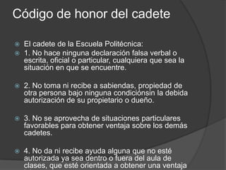 Código de honor del cadete
 El cadete de la Escuela Politécnica:
 1. No hace ninguna declaración falsa verbal o
escrita, oficial o particular, cualquiera que sea la
situación en que se encuentre.
 2. No toma ni recibe a sabiendas, propiedad de
otra persona bajo ninguna condiciónsin la debida
autorización de su propietario o dueño.
 3. No se aprovecha de situaciones particulares
favorables para obtener ventaja sobre los demás
cadetes.
 4. No da ni recibe ayuda alguna que no esté
autorizada ya sea dentro o fuera del aula de
clases, que esté orientada a obtener una ventaja
 