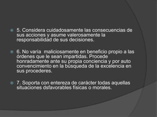  5. Considera cuidadosamente las consecuencias de
sus acciones y asume valerosamente la
responsabilidad de sus decisiones.
 6. No varía maliciosamente en beneficio propio a las
órdenes que le sean impartidas. Procede
honradamente ante su propia conciencia y por auto
convencimiento en la búsqueda de la excelencia en
sus procederes.
 7. Soporta con entereza de carácter todas aquellas
situaciones dsfavorables físicas o morales.
 