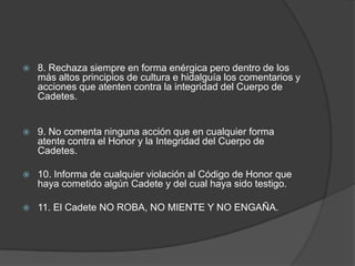  8. Rechaza siempre en forma enérgica pero dentro de los
más altos principios de cultura e hidalguía los comentarios y
acciones que atenten contra la integridad del Cuerpo de
Cadetes.
 9. No comenta ninguna acción que en cualquier forma
atente contra el Honor y la Integridad del Cuerpo de
Cadetes.
 10. Informa de cualquier violación al Código de Honor que
haya cometido algún Cadete y del cual haya sido testigo.
 11. El Cadete NO ROBA, NO MIENTE Y NO ENGAÑA.
 