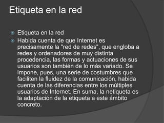 Etiqueta en la red
 Etiqueta en la red
 Habida cuenta de que Internet es
precisamente la "red de redes", que engloba a
redes y ordenadores de muy distinta
procedencia, las formas y actuaciones de sus
usuarios son también de lo más variado. Se
impone, pues, una serie de costumbres que
faciliten la fluidez de la comunicación, habida
cuenta de las diferencias entre los múltiples
usuarios de Internet. En suma, la netiqueta es
la adaptación de la etiqueta a este ámbito
concreto.
 