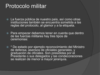 Protocolo militar
 La fuerza pública de nuestro país, así como otras
instituciones también se encuentra sometida a las
reglas del protocolo, al glamor y a la etiqueta.
 Para empezar debemos tener en cuenta que dentro
de las fuerzas militares hay tres tipos de
ceremonias:
 * De estado por ejemplo reconocimiento del Ministro
de defensa, asensos de oficiales generales, y
graduación de oficiales. Son presididas por el
Presidente o sus delegados y las condecoraciones
se realizan de menor a mayor jerarquía.
 