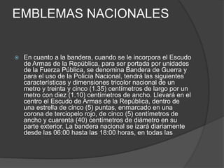 EMBLEMAS NACIONALES
 En cuanto a la bandera, cuando se le incorpora el Escudo
de Armas de la República, para ser portada por unidades
de la Fuerza Pública, se denomina Bandera de Guerra y
para el uso de la Policía Nacional, tendrá las siguientes
características y dimensiones tricolor nacional de un
metro y treinta y cinco (1.35) centímetros de largo por un
metro con diez (1.10) centímetros de ancho. Llevará en el
centro el Escudo de Armas de la República, dentro de
una estrella de cinco (5) puntas, enmarcado en una
corona de terciopelo rojo, de cinco (5) centímetros de
ancho y cuarenta (40) centímetros de diámetro en su
parte exterior. La bandera nacional se izará diariamente
desde las 06:00 hasta las 18:00 horas, en todas las
 