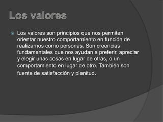  Los valores son principios que nos permiten
orientar nuestro comportamiento en función de
realizarnos como personas. Son creencias
fundamentales que nos ayudan a preferir, apreciar
y elegir unas cosas en lugar de otras, o un
comportamiento en lugar de otro. También son
fuente de satisfacción y plenitud.
 