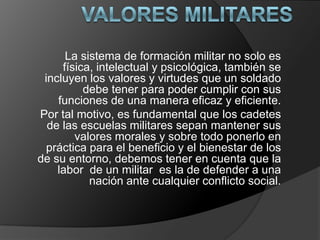 La sistema de formación militar no solo es
física, intelectual y psicológica, también se
incluyen los valores y virtudes que un soldado
debe tener para poder cumplir con sus
funciones de una manera eficaz y eficiente.
Por tal motivo, es fundamental que los cadetes
de las escuelas militares sepan mantener sus
valores morales y sobre todo ponerlo en
práctica para el beneficio y el bienestar de los
de su entorno, debemos tener en cuenta que la
labor de un militar es la de defender a una
nación ante cualquier conflicto social.
 