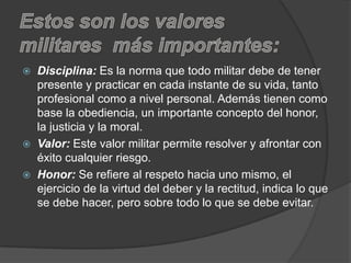  Disciplina: Es la norma que todo militar debe de tener
presente y practicar en cada instante de su vida, tanto
profesional como a nivel personal. Además tienen como
base la obediencia, un importante concepto del honor,
la justicia y la moral.
 Valor: Este valor militar permite resolver y afrontar con
éxito cualquier riesgo.
 Honor: Se refiere al respeto hacia uno mismo, el
ejercicio de la virtud del deber y la rectitud, indica lo que
se debe hacer, pero sobre todo lo que se debe evitar.
 