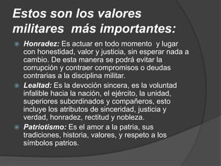 Estos son los valores
militares más importantes:
 Honradez: Es actuar en todo momento y lugar
con honestidad, valor y justicia, sin esperar nada a
cambio. De esta manera se podrá evitar la
corrupción y contraer compromisos o deudas
contrarias a la disciplina militar.
 Lealtad: Es la devoción sincera, es la voluntad
infalible hacia la nación, el ejército, la unidad,
superiores subordinados y compañeros, esto
incluye los atributos de sinceridad, justicia y
verdad, honradez, rectitud y nobleza.
 Patriotismo: Es el amor a la patria, sus
tradiciones, historia, valores, y respeto a los
símbolos patrios.
 