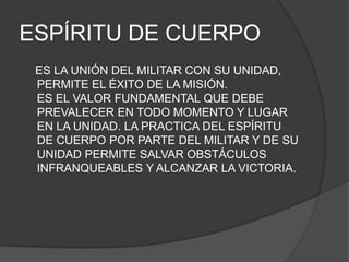 ESPÍRITU DE CUERPO
ES LA UNIÓN DEL MILITAR CON SU UNIDAD,
PERMITE EL ÉXITO DE LA MISIÓN.
ES EL VALOR FUNDAMENTAL QUE DEBE
PREVALECER EN TODO MOMENTO Y LUGAR
EN LA UNIDAD. LA PRACTICA DEL ESPÍRITU
DE CUERPO POR PARTE DEL MILITAR Y DE SU
UNIDAD PERMITE SALVAR OBSTÁCULOS
INFRANQUEABLES Y ALCANZAR LA VICTORIA.
 