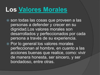 Los Valores Morales
 son todas las cosas que proveen a las
personas a defender y crecer en su
dignidad.Los valores morales son
desarrollados y perfeccionados por cada
persona a través de su experiencia.
 Por lo general los valores morales
perfeccionan al hombre, en cuanto a las
acciones buenas que realice, como: vivir
de manera honesta, ser sincero, y ser
bondadoso, entre otras.
 