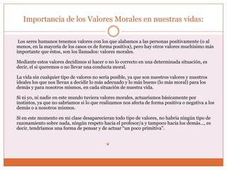 Importancia de los Valores Morales en nuestras vidas:

 Los seres humanos tenemos valores con los que alabamos a las personas positivamente (o al
menos, en la mayoría de los casos es de forma positiva), pero hay otros valores muchísimo más
importante que éstos, son los llamados: valores morales.

Mediante estos valores decidimos si hacer o no lo correcto en una determinada situación, es
decir, el si queremos o no llevar una conducta moral.

La vida sin cualquier tipo de valores no sería posible, ya que son nuestros valores y nuestros
ideales los que nos llevan a decidir lo más adecuado y lo más bueno (lo más moral) para los
demás y para nosotros mismos, en cada situación de nuestra vida.

Si ni yo, ni nadie en este mundo tuviera valores morales, actuaríamos básicamente por
instintos, ya que no sabríamos si lo que realizamos nos afecta de forma positiva o negativa a los
demás o a nosotros mismos.

Si en este momento en mi clase desaparecieran todo tipo de valores, no habría ningún tipo de
razonamiento sobre nada, ningún respeto hacia el profesor/a y tampoco hacia los demás…, es
decir, tendríamos una forma de pensar y de actuar “un poco primitiva”.
 