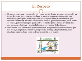 El Respeto
 El respeto es aceptar y comprender tal y como son los demás, aceptar y comprender su
  forma de pensar aunque no sea igual que la nuestra, aunque según nosotros esta
  equivocado, pero quien puede asegurarlo por que para nosotros; esta bien los que
  están de acuerdo con nosotros, sino lo están; creemos que ellos están mal, en su forma
  de pensar, pero quien asegura que nosotros somos los portadores de la verdad, hay
  que aprender a Respetar y aceptar la forma de ser y pensar de los demás.
 Pero no solo a las personas se les debe el respeto más profundo sino todo aquello que
  nos rodea, a las plantas y animales, a la pequeña hormiga y la gran ballena, a los
  ríos, lagos y mares. Todo como parte de la creación se lo merece.
 