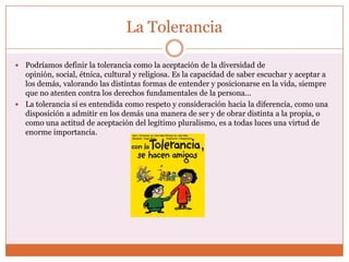 La Tolerancia

 Podríamos definir la tolerancia como la aceptación de la diversidad de
  opinión, social, étnica, cultural y religiosa. Es la capacidad de saber escuchar y aceptar a
  los demás, valorando las distintas formas de entender y posicionarse en la vida, siempre
  que no atenten contra los derechos fundamentales de la persona...
 La tolerancia si es entendida como respeto y consideración hacia la diferencia, como una
  disposición a admitir en los demás una manera de ser y de obrar distinta a la propia, o
  como una actitud de aceptación del legítimo pluralismo, es a todas luces una virtud de
  enorme importancia.
 