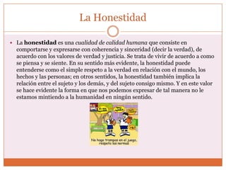 La Honestidad

 La honestidad es una cualidad de calidad humana que consiste en
  comportarse y expresarse con coherencia y sinceridad (decir la verdad), de
  acuerdo con los valores de verdad y justicia. Se trata de vivir de acuerdo a como
  se piensa y se siente. En su sentido más evidente, la honestidad puede
  entenderse como el simple respeto a la verdad en relación con el mundo, los
  hechos y las personas; en otros sentidos, la honestidad también implica la
  relación entre el sujeto y los demás, y del sujeto consigo mismo. Y en este valor
  se hace evidente la forma en que nos podemos expresar de tal manera no le
  estamos mintiendo a la humanidad en ningún sentido.
 