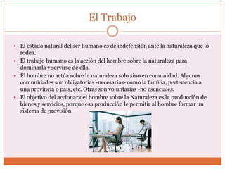 El Trabajo

 El estado natural del ser humano es de indefensión ante la naturaleza que lo
  rodea.
 El trabajo humano es la acción del hombre sobre la naturaleza para
  dominarla y servirse de ella.
 El hombre no actúa sobre la naturaleza solo sino en comunidad. Algunas
  comunidades son obligatorias -necesarias- como la familia, pertenencia a
  una provincia o país, etc. Otras son voluntarias -no esenciales.
 El objetivo del accionar del hombre sobre la Naturaleza es la producción de
  bienes y servicios, porque esa producción le permitir al hombre formar un
  sistema de provisión.
 
