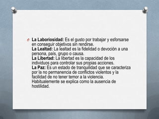 O La Laboriosidad: Es el gusto por trabajar y esforsarse
en conseguir objetivos sin rendirse.
La Lealtad: La lealtad es la fidelidad o devoción a una
persona, país, grupo o causa.
La Libertad: La libertad es la capacidad de los
individuos para controlar sus propias acciones.
La Paz: Es un estado de tranquilidad que se caracteriza
por la no permanencia de conflictos violentos y la
facilidad de no tener temor a la violencia.
Habitualemente se explica como la ausencia de
hostilidad.
 