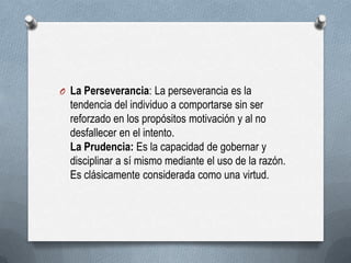 O La Perseverancia: La perseverancia es la
tendencia del individuo a comportarse sin ser
reforzado en los propósitos motivación y al no
desfallecer en el intento.
La Prudencia: Es la capacidad de gobernar y
disciplinar a sí mismo mediante el uso de la razón.
Es clásicamente considerada como una virtud.
 