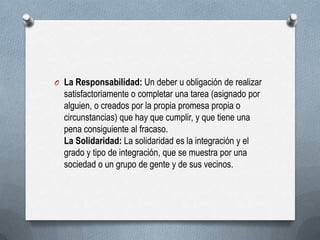 O La Responsabilidad: Un deber u obligación de realizar
satisfactoriamente o completar una tarea (asignado por
alguien, o creados por la propia promesa propia o
circunstancias) que hay que cumplir, y que tiene una
pena consiguiente al fracaso.
La Solidaridad: La solidaridad es la integración y el
grado y tipo de integración, que se muestra por una
sociedad o un grupo de gente y de sus vecinos.
 