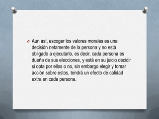 O Aun así, escoger los valores morales es una
decisión netamente de la persona y no está
obligado a ejecutarlo, es decir, cada persona es
dueña de sus elecciones, y está en su juicio decidir
si opta por ellos o no, sin embargo elegir y tomar
acción sobre estos, tendrá un efecto de calidad
extra en cada persona.
 