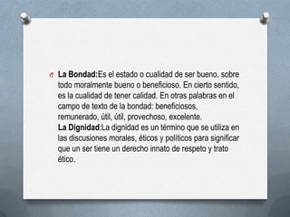 O La Bondad:Es el estado o cualidad de ser bueno, sobre
todo moralmente bueno o beneficioso. En cierto sentido,
es la cualidad de tener calidad. En otras palabras en el
campo de texto de la bondad: beneficiosos,
remunerado, útil, útil, provechoso, excelente.
La Dignidad:La dignidad es un término que se utiliza en
las discusiones morales, éticos y políticos para significar
que un ser tiene un derecho innato de respeto y trato
ético.
 