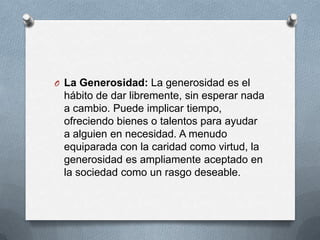 O La Generosidad: La generosidad es el
hábito de dar libremente, sin esperar nada
a cambio. Puede implicar tiempo,
ofreciendo bienes o talentos para ayudar
a alguien en necesidad. A menudo
equiparada con la caridad como virtud, la
generosidad es ampliamente aceptado en
la sociedad como un rasgo deseable.
 