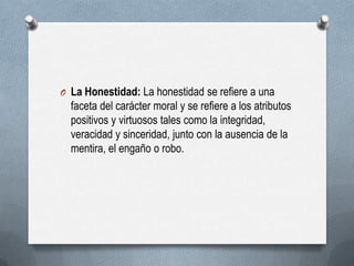 O La Honestidad: La honestidad se refiere a una
faceta del carácter moral y se refiere a los atributos
positivos y virtuosos tales como la integridad,
veracidad y sinceridad, junto con la ausencia de la
mentira, el engaño o robo.
 