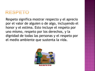 Respeto significa mostrar respecto y el aprecio
por el valor de alguien o de algo, incluyendo el
honor y el estima. Esto incluye el respeto por
uno mismo, respeto por los derechos, y la
dignidad de todas las personas y el respeto por
el medio ambiente que sustenta la vida.
 