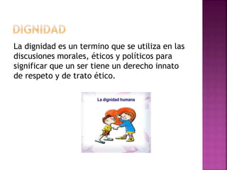 La dignidad es un termino que se utiliza en las
discusiones morales, éticos y políticos para
significar que un ser tiene un derecho innato
de respeto y de trato ético.
 