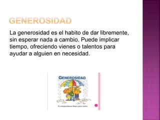 La generosidad es el habito de dar libremente,
sin esperar nada a cambio. Puede implicar
tiempo, ofreciendo vienes o talentos para
ayudar a alguien en necesidad.
 