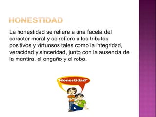 La honestidad se refiere a una faceta del
carácter moral y se refiere a los tributos
positivos y virtuosos tales como la integridad,
veracidad y sinceridad, junto con la ausencia de
la mentira, el engaño y el robo.
 