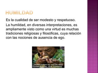 Es la cualidad de ser modesto y respetuoso.
La humildad, en diversas interpretaciones, es
ampliamente visto como una virtud es muchas
tradiciones religiosas y filosóficas, cuya relación
con las nociones de ausencia de ego.
 