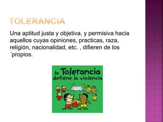 Una aptitud justa y objetiva, y permisiva hacia
aquellos cuyas opiniones, practicas, raza,
religión, nacionalidad, etc. , difieren de los
´propios.
 