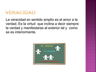 La veracidad en sentido amplio es el amor a la
verdad. Es la virtud que inclina a decir siempre
la verdad y manifestarse al exterior tal y como
se es interiormente.
 