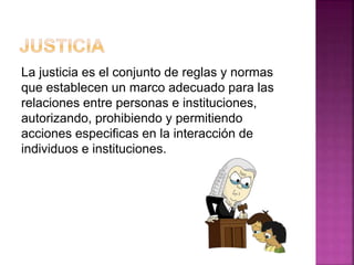 La justicia es el conjunto de reglas y normas
que establecen un marco adecuado para las
relaciones entre personas e instituciones,
autorizando, prohibiendo y permitiendo
acciones especificas en la interacción de
individuos e instituciones.
 