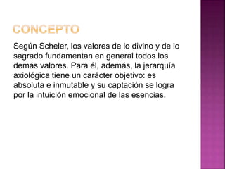 Según Scheler, los valores de lo divino y de lo
sagrado fundamentan en general todos los
demás valores. Para él, además, la jerarquía
axiológica tiene un carácter objetivo: es
absoluta e inmutable y su captación se logra
por la intuición emocional de las esencias.
 