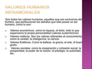 Son todos los valores humanos, aquellos que son exclusivos del
hombre, que perfeccionan los estratos que sólo posee un ser
humano, como lo son:
a) Valores económicos. como la riqueza, el éxito, todo lo que
expansione la propia personalidad (valores eudemónicos)
b) Valores noéticos. Son los valores referentes al conocimiento,
como la verdad, la inteligencia, la ciencia.
c) Valores Estéticos. Como la belleza, la gracia, el arte, el buen
gusto.
d) Valores sociales: como la cooperación y cohesión social, la
prosperidad, el poder de la nación, el prestigio, la autoridad,
etc.
 