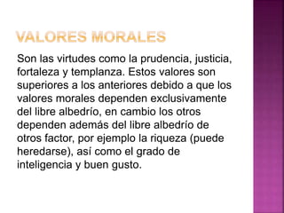Son las virtudes como la prudencia, justicia,
fortaleza y templanza. Estos valores son
superiores a los anteriores debido a que los
valores morales dependen exclusivamente
del libre albedrío, en cambio los otros
dependen además del libre albedrío de
otros factor, por ejemplo la riqueza (puede
heredarse), así como el grado de
inteligencia y buen gusto.
 